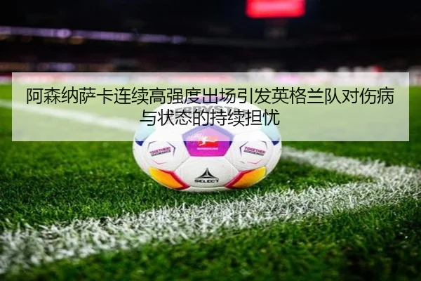 阿森纳萨卡连续高强度出场引发英格兰队对伤病与状态的持续担忧