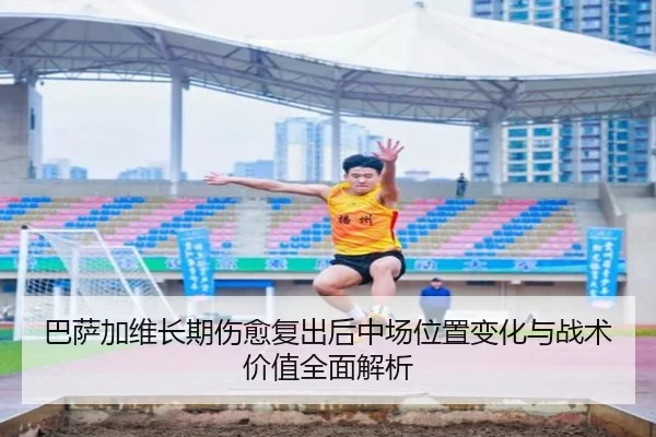 巴萨加维长期伤愈复出后中场位置变化与战术价值全面解析