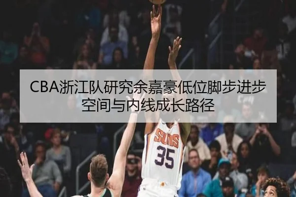 CBA浙江队研究余嘉豪低位脚步进步空间与内线成长路径