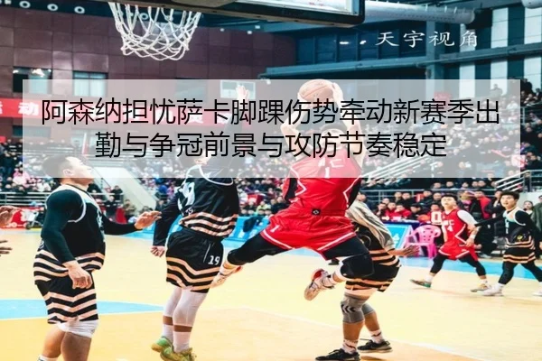 阿森纳担忧萨卡脚踝伤势牵动新赛季出勤与争冠前景与攻防节奏稳定