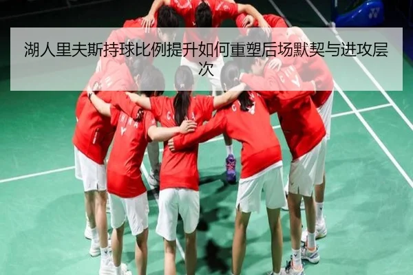 湖人里夫斯持球比例提升如何重塑后场默契与进攻层次