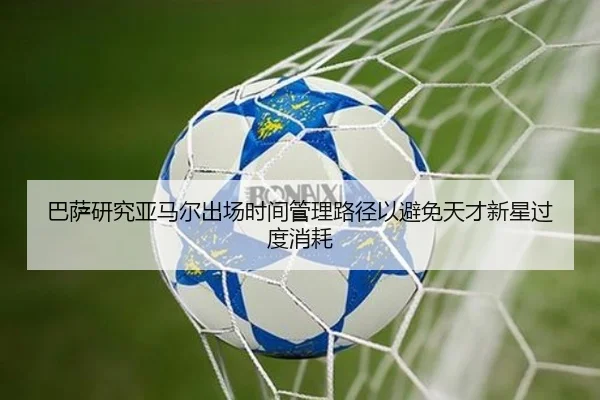 巴萨研究亚马尔出场时间管理路径以避免天才新星过度消耗